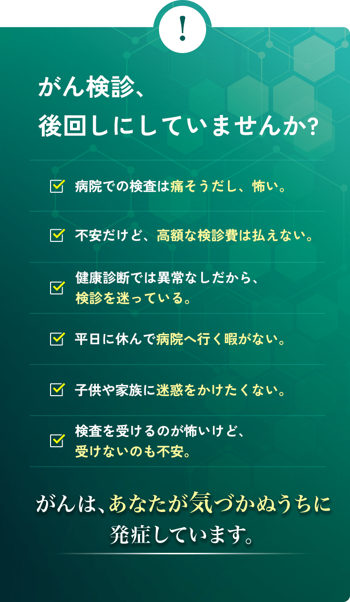 がん検診、後回しにしていませんか?病院での検査は痛そうだし、怖い。平日に休んで病院へ行く暇がない。不安だけど、高額な検診費は払えない。子供や家族に迷惑をかけたくない。健康診断では異常なしだから、検診を迷っている。検査を受けるのが怖いけど、受けないのも不安。がんは、あなたが気づかぬうちに発症しています。